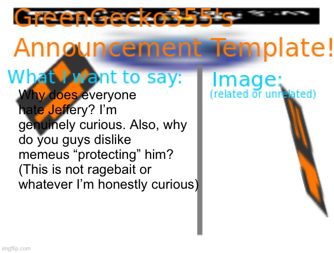 I am honestly just curious | Why does everyone hate Jeffery? I’m genuinely curious. Also, why do you guys dislike memeus “protecting” him? (This is not ragebait or whatever I’m honestly curious) | image tagged in greengecko355 announcement temp,curious,not ragebait,should i have said that | made w/ Imgflip meme maker