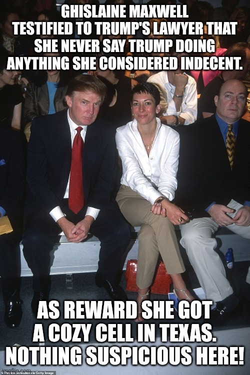 Nothing to see | GHISLAINE MAXWELL TESTIFIED TO TRUMP'S LAWYER THAT SHE NEVER SAY TRUMP DOING ANYTHING SHE CONSIDERED INDECENT. AS REWARD SHE GOT A COZY CELL IN TEXAS.
NOTHING SUSPICIOUS HERE! | image tagged in jeffrey epstein,epstein,donald trump,trump,maga,nevertrump meme | made w/ Imgflip meme maker