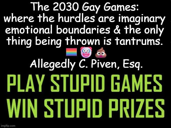If you're not laughing at this, you just might be a liberal... | The 2030 Gay Games: 
where the hurdles are imaginary 
emotional boundaries & the only 
thing being thrown is tantrums. 
🏳️‍🌈🤡💩
Allegedly C. Piven, Esq. | image tagged in play stupid games,win stupid prizes,gay games,political humor,liberals,tantrum | made w/ Imgflip meme maker