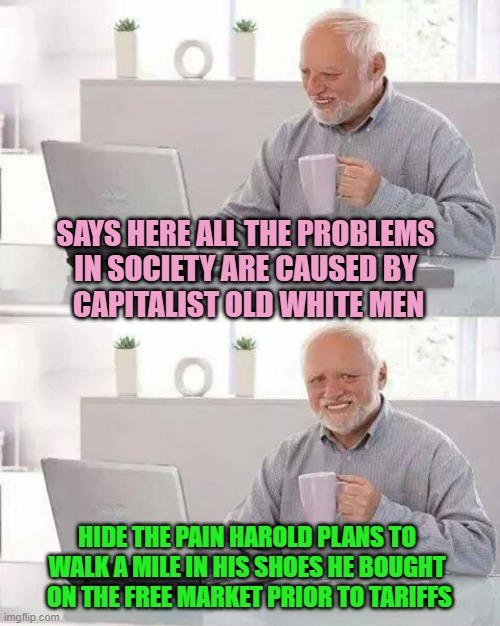WALK A MILE in the individual Private Property upon his feet | SAYS HERE ALL THE PROBLEMS 
IN SOCIETY ARE CAUSED BY 
CAPITALIST OLD WHITE MEN; HIDE THE PAIN HAROLD PLANS TO 
WALK A MILE IN HIS SHOES HE BOUGHT 
ON THE FREE MARKET PRIOR TO TARIFFS | image tagged in hide the pain harold,free,market,liberty,freedom,tariffs | made w/ Imgflip meme maker