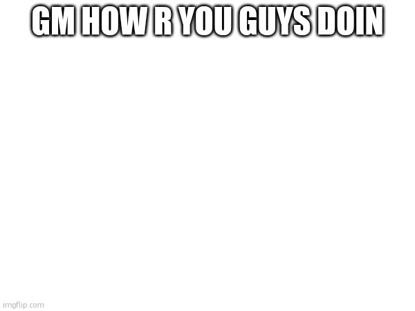 GM HOW R YOU GUYS DOIN | made w/ Imgflip meme maker