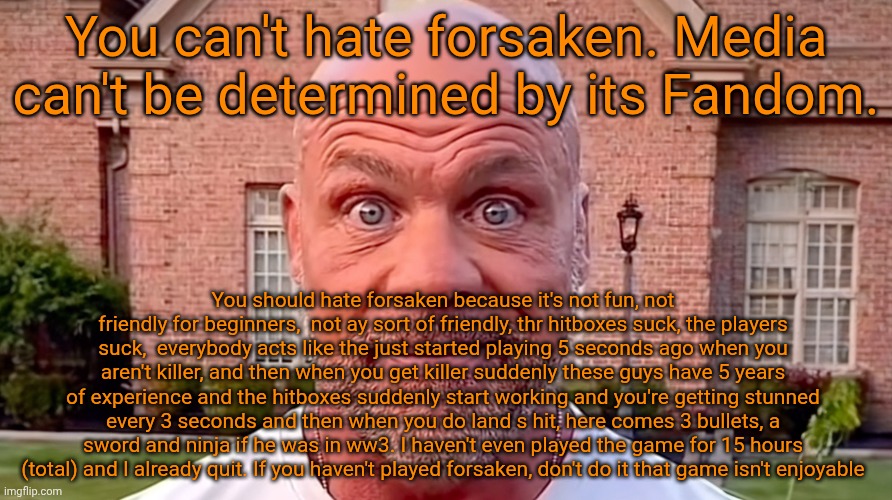 Kurt Angle Stare | You can't hate forsaken. Media can't be determined by its Fandom. You should hate forsaken because it's not fun, not friendly for beginners,  not ay sort of friendly, thr hitboxes suck, the players suck,  everybody acts like the just started playing 5 seconds ago when you aren't killer, and then when you get killer suddenly these guys have 5 years of experience and the hitboxes suddenly start working and you're getting stunned every 3 seconds and then when you do land s hit, here comes 3 bullets, a sword and ninja if he was in ww3. I haven't even played the game for 15 hours (total) and I already quit. If you haven't played forsaken, don't do it that game isn't enjoyable | image tagged in kurt angle stare | made w/ Imgflip meme maker