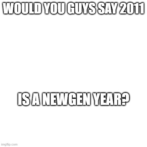 Just askin | WOULD YOU GUYS SAY 2011; IS A NEWGEN YEAR? | image tagged in msmg,no dumb questions | made w/ Imgflip meme maker