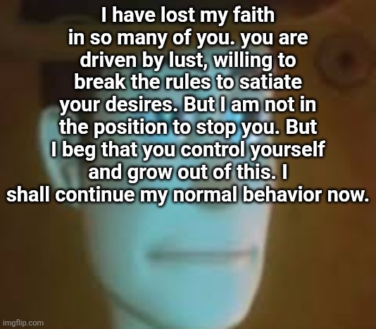 . | I have lost my faith in so many of you. you are driven by lust, willing to break the rules to satiate your desires. But I am not in the position to stop you. But I beg that you control yourself and grow out of this. I shall continue my normal behavior now. | made w/ Imgflip meme maker