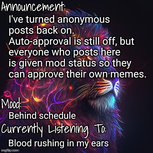 mood announcement | I've turned anonymous posts back on. Auto-approval is still off, but everyone who posts here is given mod status so they can approve their own memes. Behind schedule; Blood rushing in my ears | image tagged in mood announcement | made w/ Imgflip meme maker