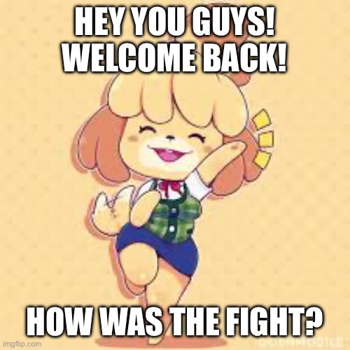 (If they haven’t come back then tell me) | HEY YOU GUYS! WELCOME BACK! HOW WAS THE FIGHT? | image tagged in happy isabelle | made w/ Imgflip meme maker
