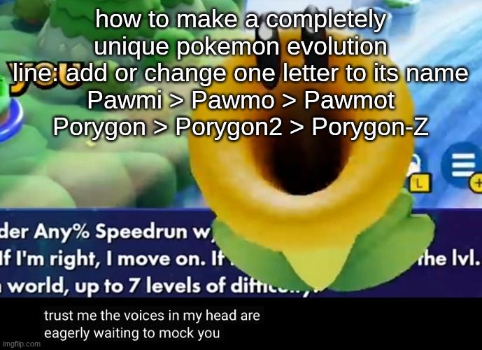 trust me the voices in my head are eagerly waiting to mock you | how to make a completely unique pokemon evolution line: add or change one letter to its name
Pawmi > Pawmo > Pawmot
Porygon > Porygon2 > Porygon-Z | image tagged in trust me the voices in my head are eagerly waiting to mock you | made w/ Imgflip meme maker