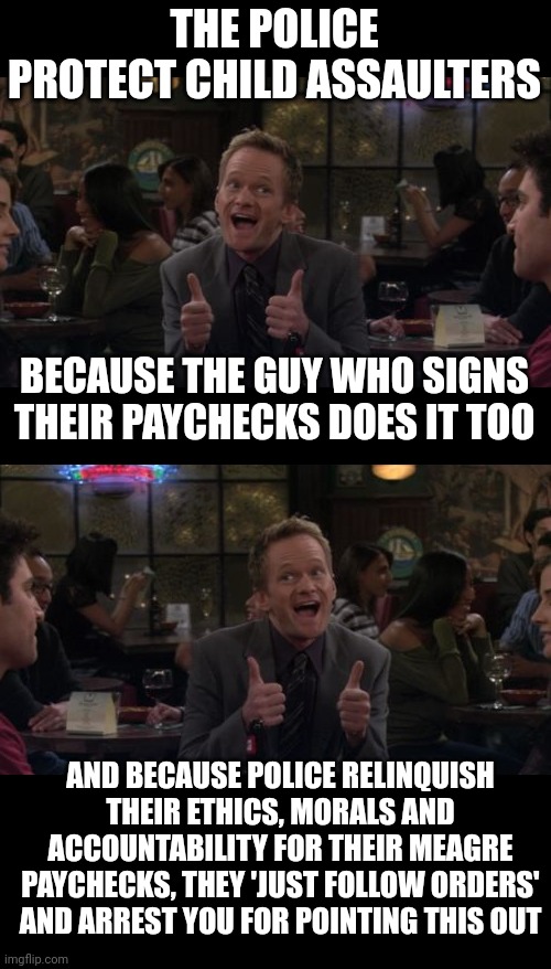 THE POLICE PROTECT CHILD ASSAULTERS; BECAUSE THE GUY WHO SIGNS THEIR PAYCHECKS DOES IT TOO; AND BECAUSE POLICE RELINQUISH THEIR ETHICS, MORALS AND ACCOUNTABILITY FOR THEIR MEAGRE PAYCHECKS, THEY 'JUST FOLLOW ORDERS' AND ARREST YOU FOR POINTING THIS OUT | image tagged in memes,barney stinson win | made w/ Imgflip meme maker