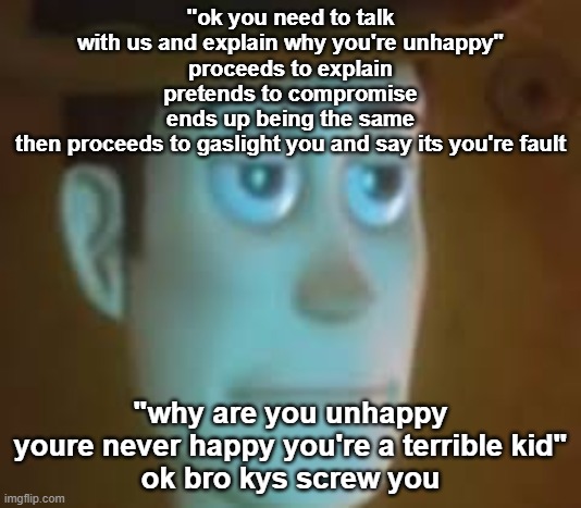 disappointed woody | "ok you need to talk with us and explain why you're unhappy"
proceeds to explain
pretends to compromise
ends up being the same
then proceeds to gaslight you and say its you're fault; "why are you unhappy youre never happy you're a terrible kid"
ok bro kys screw you | image tagged in disappointed woody | made w/ Imgflip meme maker
