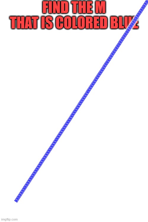 FIND THE M THAT IS COLORED BLUE; NNNNNNNNNNNNNNNNNNNNNNNNNNNNNNNNNNNNNNNNNNNNNNNNNNNNNNNNNNNNNNNNNNNNNNNNNNNNNNNNNNNNNNNNNNNNNNNNNNNNN | image tagged in blank white template | made w/ Imgflip meme maker