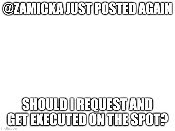 Untitled #74 | @ZAMICKA JUST POSTED AGAIN; SHOULD I REQUEST AND GET EXECUTED ON THE SPOT? | image tagged in images | made w/ Imgflip meme maker