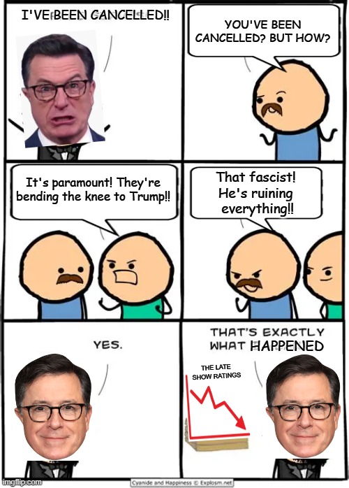 The Late Show Cancellation | YOU'VE BEEN CANCELLED? BUT HOW? I'VE BEEN CANCELLED!! It's paramount! They're bending the knee to Trump!! That fascist! 
He's ruining 
everything!! HAPPENED; THE LATE SHOW RATINGS | image tagged in politics,cyanide and happiness,parody,political meme,stephen colbert,donald trump | made w/ Imgflip meme maker