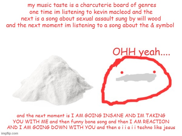 cocaina | my music taste is a charcuterie board of genres
one time im listening to kevin macleod and the next is a song about sexual assault sung by will wood and the next moment im listening to a song about the & symbol; and the next moment is I AM GOING INSANE AND IM TAKING YOU WITH ME and then funny bone song and then I AM REACTION AND I AM GOING DOWN WITH YOU and then o i i a i i techno like jesus | image tagged in cocaina | made w/ Imgflip meme maker