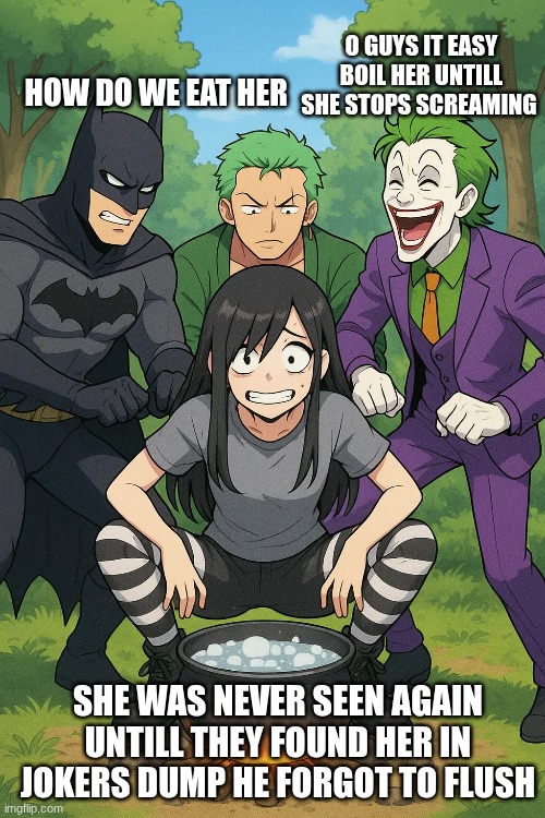 Zoro was full bat man had to fight crime Walter white came over and a ear and was sad joker ate with pride | O GUYS IT EASY BOIL HER UNTILL SHE STOPS SCREAMING; HOW DO WE EAT HER; SHE WAS NEVER SEEN AGAIN UNTILL THEY FOUND HER IN JOKERS DUMP HE FORGOT TO FLUSH | made w/ Imgflip meme maker