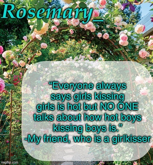 Rosemary_ template | “Everyone always says girls kissing girls is hot but NO ONE talks about how hot boys kissing boys is.”
-My friend, who is a girlkisser | image tagged in rosemary_ template | made w/ Imgflip meme maker