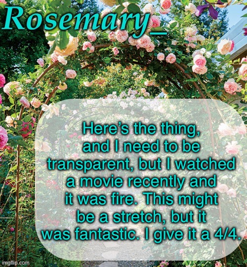 Rosemary_ template | Here’s the thing, and I need to be transparent, but I watched a movie recently and it was fire. This might be a stretch, but it was fantastic. I give it a 4/4. | image tagged in rosemary_ template | made w/ Imgflip meme maker
