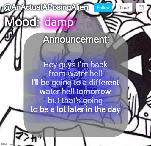 what did I miss | damp; Hey guys I'm back from water hell
I'll be going to a different water hell tomorrow but that's going to be a lot later in the day | image tagged in anactualaposingalien announce template by interactionsystem | made w/ Imgflip meme maker