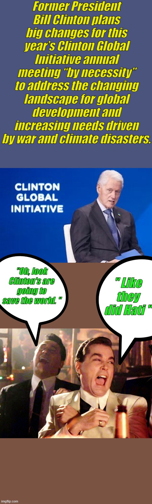 Yea Clintons are on the Job | Former President Bill Clinton plans big changes for this year’s Clinton Global Initiative annual meeting “by necessity” to address the changing landscape for global development and increasing needs driven by war and climate disasters. "Oh, look Clinton's are going to save the world. "; " Like they did Hati " | image tagged in memes,good fellas hilarious | made w/ Imgflip meme maker