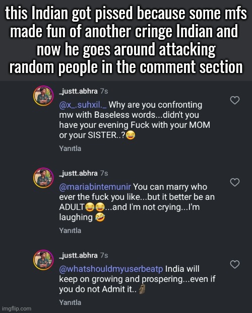 this Indian got pissed because some mfs
made fun of another cringe Indian and 
now he goes around attacking
random people in the comment section | made w/ Imgflip meme maker