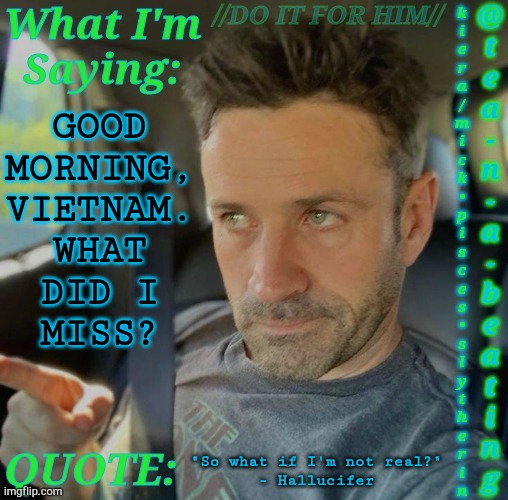 Can My Dreams Be Normal For Once And Saw Trap My Ass Instead Of This Freddy Krueger Shit? | GOOD
MORNING,
VIETNAM.
WHAT
DID I
MISS? "So what if I'm not real?"
- Hallucifer | image tagged in tnab adam fergus,good morning vietnam,hai,im awake,i hate this shit,what the hell happened here | made w/ Imgflip meme maker