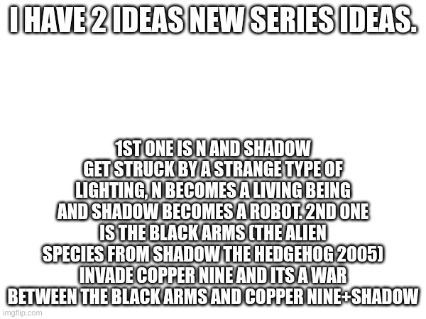 Which one should I do | I HAVE 2 IDEAS NEW SERIES IDEAS. 1ST ONE IS N AND SHADOW GET STRUCK BY A STRANGE TYPE OF LIGHTING, N BECOMES A LIVING BEING AND SHADOW BECOMES A ROBOT. 2ND ONE IS THE BLACK ARMS (THE ALIEN SPECIES FROM SHADOW THE HEDGEHOG 2005) INVADE COPPER NINE AND ITS A WAR BETWEEN THE BLACK ARMS AND COPPER NINE+SHADOW | image tagged in series,murder drones,shadow the hedgehog | made w/ Imgflip meme maker