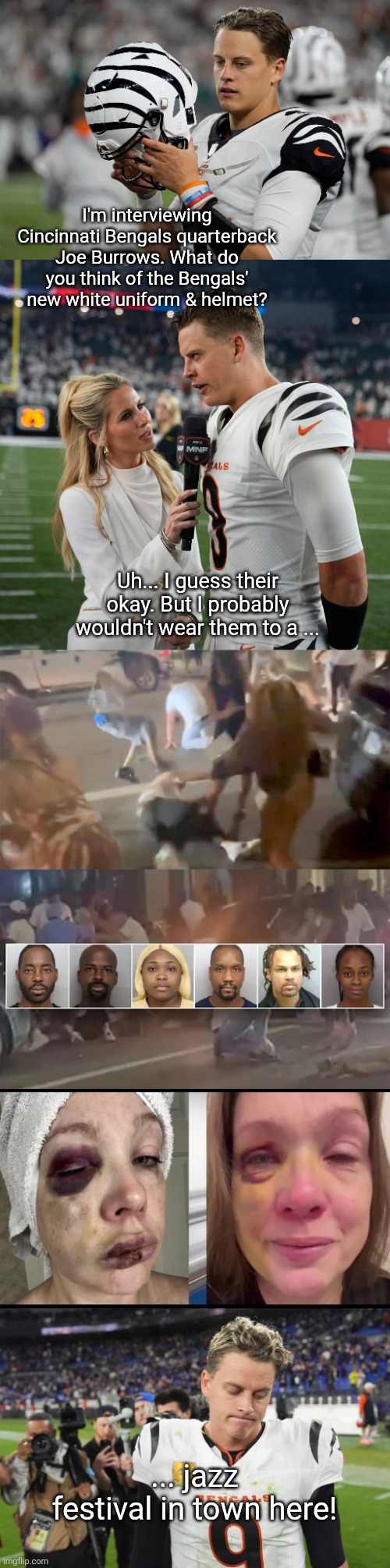 Joe Burrows | I'm interviewing Cincinnati Bengals quarterback Joe Burrows. What do you think of the Bengals' new white uniform & helmet? Uh... I guess their okay. But I probably wouldn't wear them to a ... ... jazz festival in town here! | image tagged in cincinnati | made w/ Imgflip meme maker