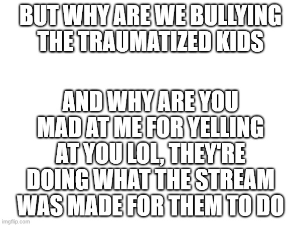 AND WHY ARE YOU MAD AT ME FOR YELLING AT YOU LOL, THEY'RE DOING WHAT THE STREAM WAS MADE FOR THEM TO DO; BUT WHY ARE WE BULLYING THE TRAUMATIZED KIDS | made w/ Imgflip meme maker