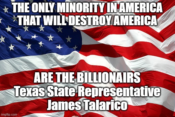 Billioniars Destroy Americia | THE ONLY MINORITY IN AMERICA
THAT WILL DESTROY AMERICA; ARE THE BILLIONAIRS
Texas State Representative
James Talarico | image tagged in american flag | made w/ Imgflip meme maker