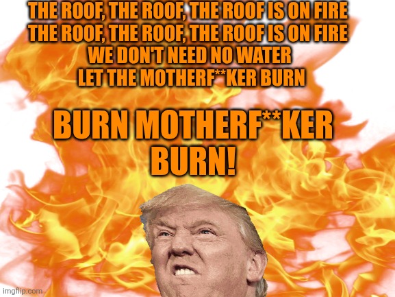 THE ROOF, THE ROOF, THE ROOF IS ON FIRE 
THE ROOF, THE ROOF, THE ROOF IS ON FIRE 

WE DON'T NEED NO WATER
 LET THE MOTHERF**KER BURN BURN MO | made w/ Imgflip meme maker