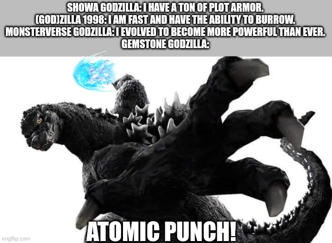 Goji PAWNCH! | SHOWA GODZILLA: I HAVE A TON OF PLOT ARMOR.
(GOD)ZILLA 1998: I AM FAST AND HAVE THE ABILITY TO BURROW.
MONSTERVERSE GODZILLA: I EVOLVED TO BECOME MORE POWERFUL THAN EVER.
GEMSTONE GODZILLA:; ATOMIC PUNCH! | image tagged in godzilla punch you,skibidi | made w/ Imgflip meme maker