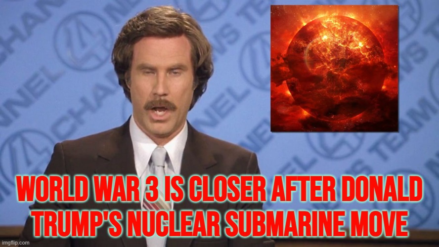 World War 3 Is Closer After Donald Trump's Nuclear Submarine Move | WORLD WAR 3 IS CLOSER AFTER DONALD
TRUMP'S NUCLEAR SUBMARINE MOVE | image tagged in ron burgundy doomsday,donald trump,world war 3,nuclear war,vladimir putin,apocalypse | made w/ Imgflip meme maker