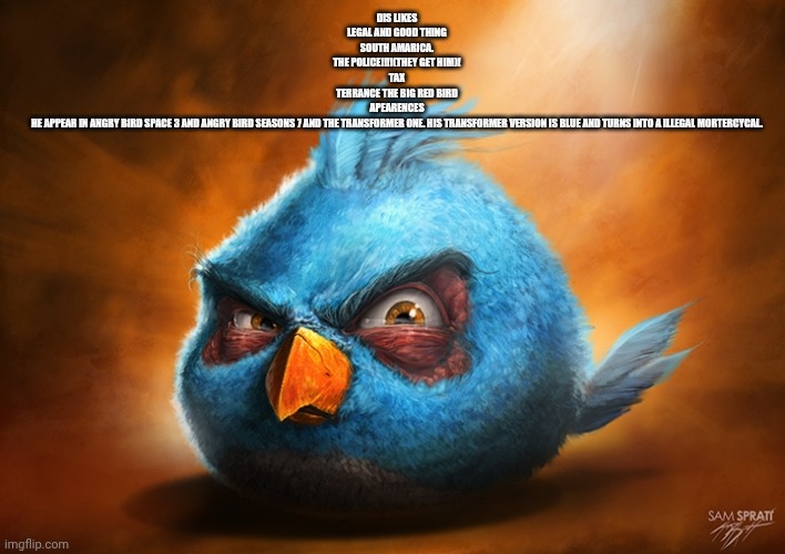 angry birds blue | DIS LIKES
LEGAL AND GOOD THING

SOUTH AMARICA.

THE POLICE!!!!(THEY GET HIM)!

TAX

TERRANCE THE BIG RED BIRD

APEARENCES
HE APPEAR IN ANGRY BIRD SPACE 3 AND ANGRY BIRD SEASONS 7 AND THE TRANSFORMER ONE. HIS TRANSFORMER VERSION IS BLUE AND TURNS INTO A ILLEGAL MORTERCYCAL. | image tagged in angry birds blue | made w/ Imgflip meme maker
