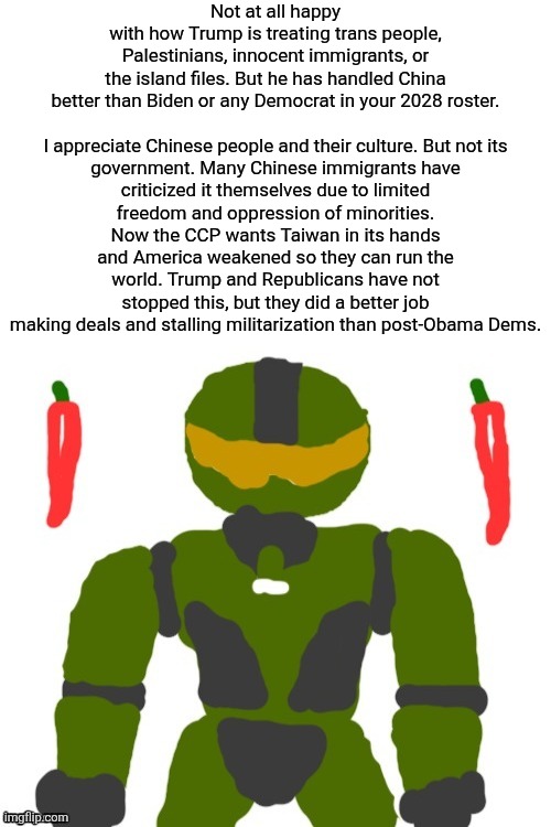 Dems do not take this seriously enough yet | Not at all happy with how Trump is treating trans people, Palestinians, innocent immigrants, or the island files. But he has handled China better than Biden or any Democrat in your 2028 roster.
 
I appreciate Chinese people and their culture. But not its government. Many Chinese immigrants have criticized it themselves due to limited freedom and oppression of minorities. Now the CCP wants Taiwan in its hands and America weakened so they can run the world. Trump and Republicans have not stopped this, but they did a better job making deals and stalling militarization than post-Obama Dems. | image tagged in spicymasterchief's announcement template,politics,trump,china,america,opinion | made w/ Imgflip meme maker