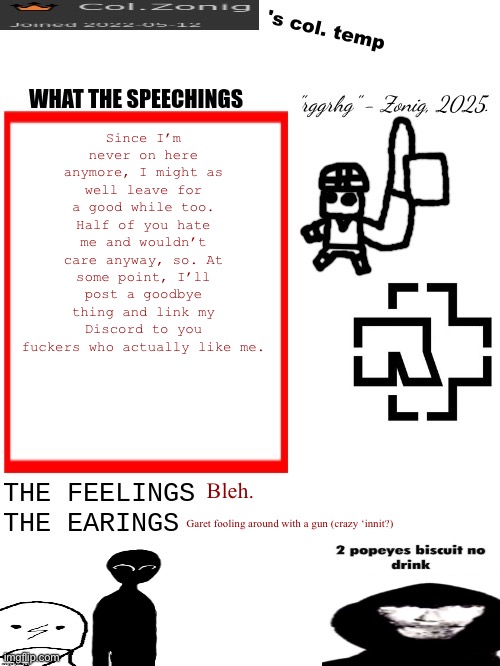 Idk anymore. | Since I’m never on here anymore, I might as well leave for a good while too. Half of you hate me and wouldn’t care anyway, so. At some point, I’ll post a goodbye thing and link my Discord to you fuckers who actually like me. Bleh. Garet fooling around with a gun (crazy ‘innit?) | image tagged in col zonig's col temp rgh | made w/ Imgflip meme maker