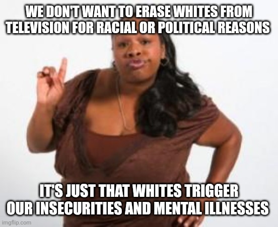 Angry Black Woman | WE DON'T WANT TO ERASE WHITES FROM TELEVISION FOR RACIAL OR POLITICAL REASONS; IT'S JUST THAT WHITES TRIGGER OUR INSECURITIES AND MENTAL ILLNESSES | image tagged in angry black woman | made w/ Imgflip meme maker