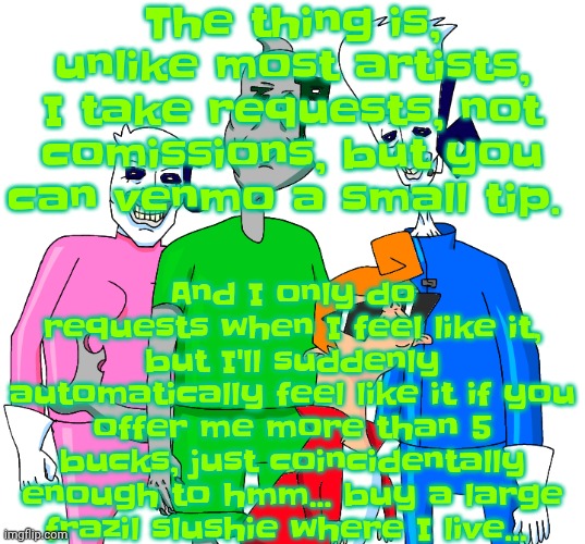 However once I'm able to mail physical items, you will have to pay for physical items, like paintings or figurines | The thing is, unlike most artists, I take requests, not comissions, but you can venmo a small tip. And I only do requests when I feel like it, but I'll suddenly automatically feel like it if you offer me more than 5 bucks, just coincidentally enough to hmm... buy a large frazil slushie where I live... | image tagged in galacting my groove rn | made w/ Imgflip meme maker