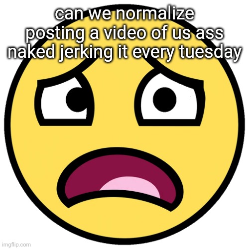 what the fuck (slightly improved | can we normalize posting a video of us ass naked jerking it every tuesday | image tagged in what the fuck slightly improved | made w/ Imgflip meme maker