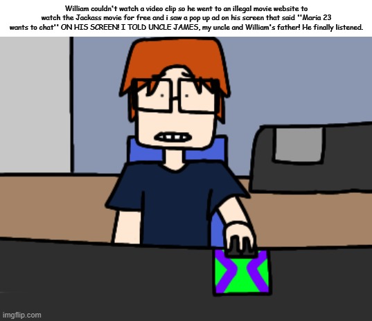 MC wasn't happy at all when he saw William watching Jackass with Maria 23 on the corner of the screen. | William couldn't watch a video clip so he went to an illegal movie website to watch the Jackass movie for free and i saw a pop up ad on his screen that said ''Maria 23 wants to chat'' ON HIS SCREEN! I TOLD UNCLE JAMES, my uncle and William's father! He finally listened. | image tagged in mc shocked while looking at the computer,mc,moscovio may,comics,illegal movie website | made w/ Imgflip meme maker