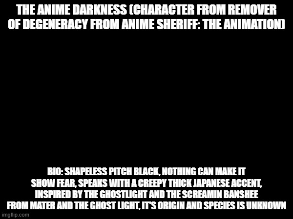 Not to be confused with darkness from konosuba | THE ANIME DARKNESS (CHARACTER FROM REMOVER OF DEGENERACY FROM ANIME SHERIFF: THE ANIMATION); BIO: SHAPELESS PITCH BLACK, NOTHING CAN MAKE IT SHOW FEAR, SPEAKS WITH A CREEPY THICK JAPANESE ACCENT, INSPIRED BY THE GHOSTLIGHT AND THE SCREAMIN BANSHEE FROM MATER AND THE GHOST LIGHT, IT'S ORIGIN AND SPECIES IS UNKNOWN | made w/ Imgflip meme maker