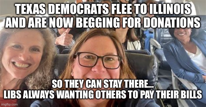 Texas House Democrats flee | TEXAS DEMOCRATS FLEE TO ILLINOIS AND ARE NOW BEGGING FOR DONATIONS; SO THEY CAN STAY THERE…

LIBS ALWAYS WANTING OTHERS TO PAY THEIR BILLS | image tagged in texas house democrats flee | made w/ Imgflip meme maker