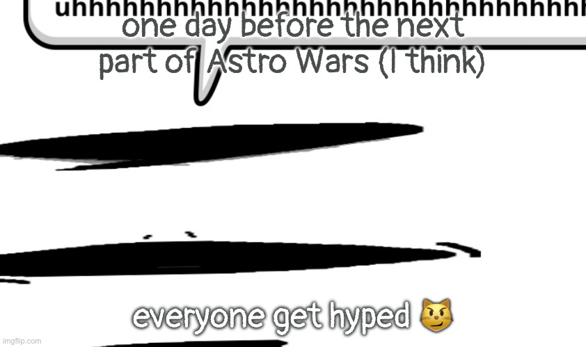 uhhhhhhhhhhhhhhhhhhhhhhhhhhhhhhhhhhhhhhhhhhhhhhhhhhhhhhhhhhhhhhh | one day before the next part of Astro Wars (I think); everyone get hyped 😼 | image tagged in uhhhhhhhhhhhhhhhhhhhhhhhhhhhhhhhhhhhhhhhhhhhhhhhhhhhhhhhhhhhhhhh | made w/ Imgflip meme maker
