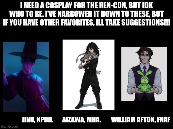 Its next week!!! I'll post pics after ^^ | I NEED A COSPLAY FOR THE REN-CON, BUT IDK WHO TO BE. I'VE NARROWED IT DOWN TO THESE, BUT IF YOU HAVE OTHER FAVORITES, ILL TAKE SUGGESTIONS!!! JINU, KPDH.       AIZAWA, MHA.        WILLIAM AFTON, FNAF | image tagged in kpop demon hunters,fnaf,mha | made w/ Imgflip meme maker