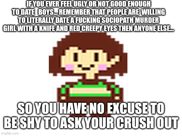 Love advice from TOAA | IF YOU EVER FEEL UGLY OR NOT GOOD ENOUGH TO DATE   BOYS... REMEMBER THAT PEOPLE ARE  WILLING  TO LITERALLY DATE A FUCKING SOCIOPATH MURDER  GIRL WITH A KNIFE AND RED CREEPY EYES THEN ANYONE ELSE... SO YOU HAVE NO EXCUSE TO BE SHY TO ASK YOUR CRUSH OUT | made w/ Imgflip meme maker