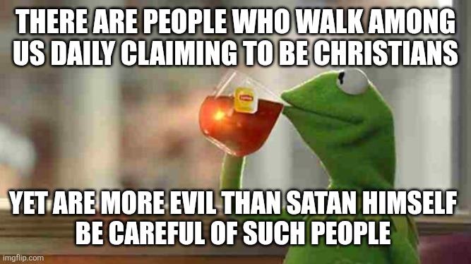 Evil people | THERE ARE PEOPLE WHO WALK AMONG US DAILY CLAIMING TO BE CHRISTIANS; YET ARE MORE EVIL THAN SATAN HIMSELF 
BE CAREFUL OF SUCH PEOPLE | image tagged in kermit sipping tea | made w/ Imgflip meme maker