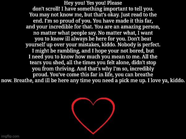 Hey, kiddo. | Hey you! Yes you! Please don't scroll! I have something important to tell you. You may not know me, but that's okay. Just read to the end. I'm so proud of you. You have made it this far, and your incredible for that. You are an amazing person, no matter what people say. No matter what, I want you to know ill always be here for you. Don't beat yourself up over your mistakes, kiddo. Nobody is perfect. I might be rambling, and I hope your not bored, but I need you to know how much you mean to me. All the tears you shed, all the times you felt alone, didn't stop you from thriving. And that's why I'm so, incredibly proud. You've come this far in life, you can breathe now. Breathe, and ill be here any time you need a pick me up. I love ya, kiddo. | image tagged in dad | made w/ Imgflip meme maker