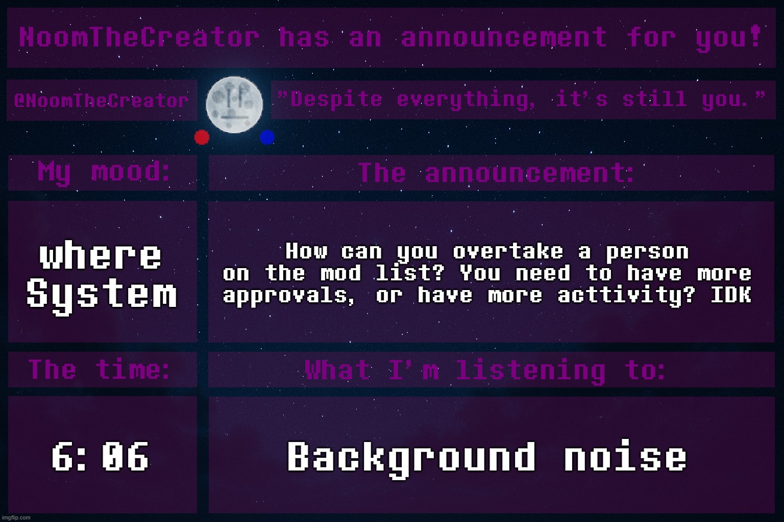 HEY EVERY ! | where System; How can you overtake a person on the mod list? You need to have more approvals, or have more acttivity? IDK; 6:06; Background noise | image tagged in noomthecreator announcement temp | made w/ Imgflip meme maker