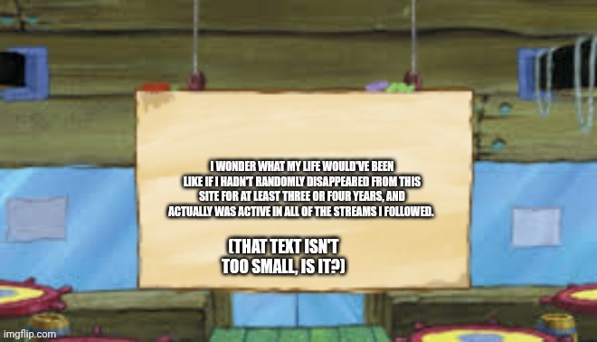 Krusty Temp | I WONDER WHAT MY LIFE WOULD'VE BEEN LIKE IF I HADN'T RANDOMLY DISAPPEARED FROM THIS SITE FOR AT LEAST THREE OR FOUR YEARS, AND ACTUALLY WAS ACTIVE IN ALL OF THE STREAMS I FOLLOWED. (THAT TEXT ISN'T TOO SMALL, IS IT?) | image tagged in krusty temp | made w/ Imgflip meme maker