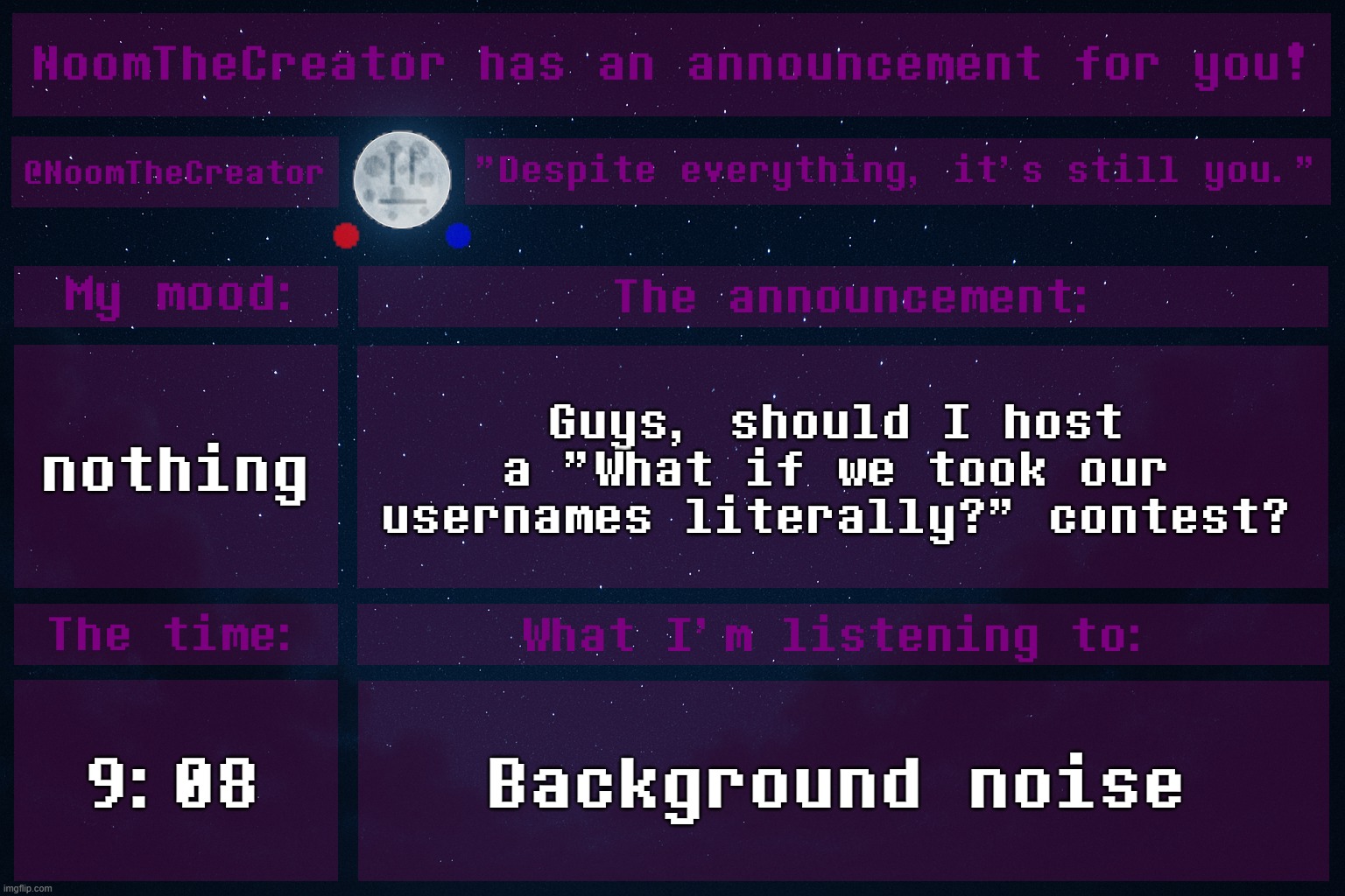 HEY EVERY ! | nothing; Guys, should I host a "What if we took our usernames literally?" contest? 9:08; Background noise | image tagged in noomthecreator announcement temp | made w/ Imgflip meme maker