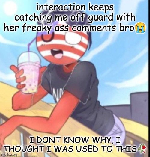 twink 'merica | interaction keeps catching me off guard with her freaky ass comments bro😭; I DONT KNOW WHY, I THOUGHT I WAS USED TO THIS🥀 | image tagged in twink 'merica | made w/ Imgflip meme maker