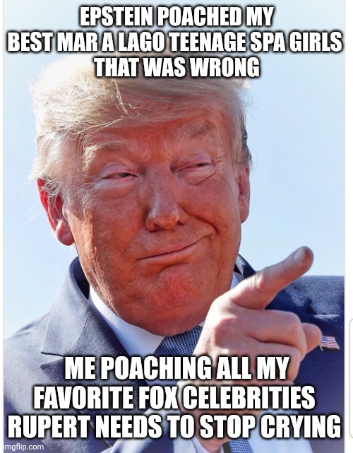What's good for Trump appears to be bad for everyone else | EPSTEIN POACHED MY BEST MAR A LAGO TEENAGE SPA GIRLS 
THAT WAS WRONG ME POACHING ALL MY FAVORITE FOX CELEBRITIES 
RUPERT NEEDS TO STOP CRYIN | image tagged in trump,poaching fox employee sycophants,stealing,it's what trump does,maga man love | made w/ Imgflip meme maker
